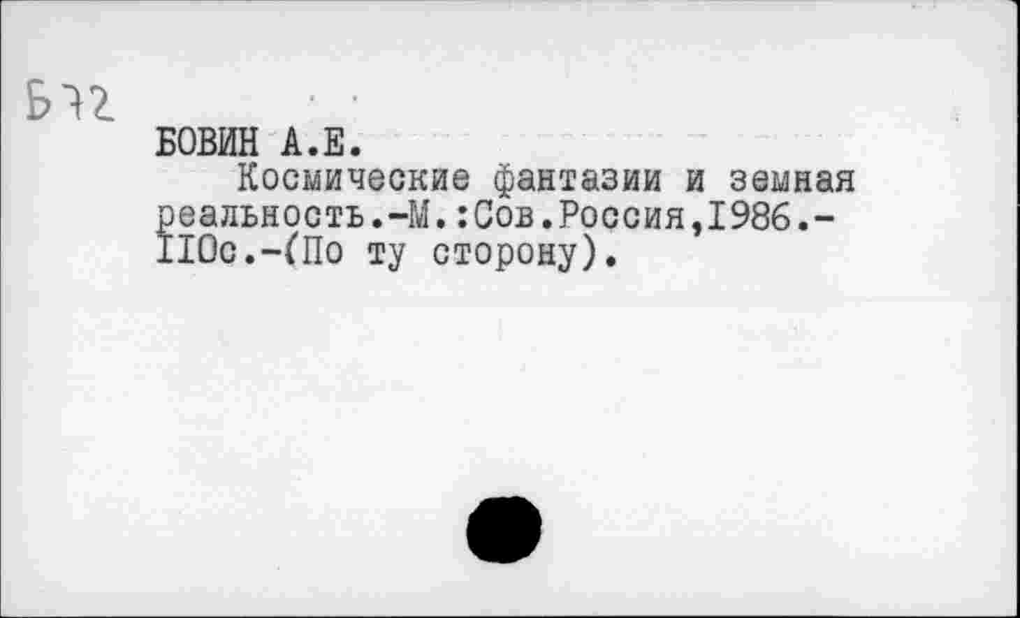 ﻿БОВИН А.Е.
Космические фантазии и земная реальность.-М.:Сов.Россия,1986.-110с.-(По ту сторону).